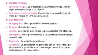  Características:
 Función principal. Es proporcionar una imagen vivida , de un
lugar, de un personaje o un objeto.
 Funciones complementarias. Enlentecer o incluso detener el
ritmo del relato en términos de acción.
 Clasificación
 Prosopografía. Descripción física de una persona.
 Etopeya. Descripción moral.
 Retrato. Descripción que enlaza la prosopografía y la etopeya.
 Cronografía. Descripción referida a lo acontecido en un tiempo
determinado.
 Topografía. Descripción de un lugar.
 Caricatura. La descripción no pretende ser un reflejo fiel, por
el contrario, a partir de unos pocos rasgos destacados que so
deliberadamente exagerados.
 