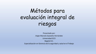 Presentado por:
Angie Marcela Saavedra Hernández
Universidad ECCI
Bogotá D.C.
Especialización en Gerencia de la seguridad y salud en el Trabajo
Métodos para
evaluación integral de
riesgos
 