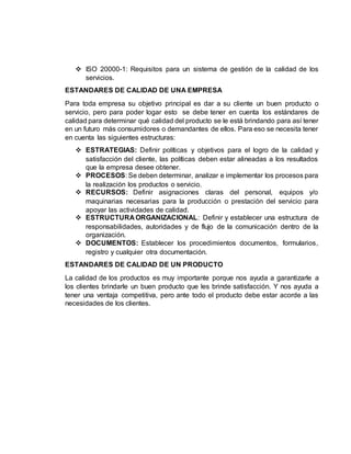  ISO 20000-1: Requisitos para un sistema de gestión de la calidad de los
servicios.
ESTANDARES DE CALIDAD DE UNA EMPRESA
Para toda empresa su objetivo principal es dar a su cliente un buen producto o
servicio, pero para poder logar esto se debe tener en cuenta los estándares de
calidad para determinar qué calidad del producto se le está brindando para así tener
en un futuro más consumidores o demandantes de ellos. Para eso se necesita tener
en cuenta las siguientes estructuras:
 ESTRATEGIAS: Definir políticas y objetivos para el logro de la calidad y
satisfacción del cliente, las políticas deben estar alineadas a los resultados
que la empresa desee obtener.
 PROCESOS: Se deben determinar, analizar e implementar los procesos para
la realización los productos o servicio.
 RECURSOS: Definir asignaciones claras del personal, equipos y/o
maquinarias necesarias para la producción o prestación del servicio para
apoyar las actividades de calidad.
 ESTRUCTURA ORGANIZACIONAL: Definir y establecer una estructura de
responsabilidades, autoridades y de flujo de la comunicación dentro de la
organización.
 DOCUMENTOS: Establecer los procedimientos documentos, formularios,
registro y cualquier otra documentación.
ESTANDARES DE CALIDAD DE UN PRODUCTO
La calidad de los productos es muy importante porque nos ayuda a garantizarle a
los clientes brindarle un buen producto que les brinde satisfacción. Y nos ayuda a
tener una ventaja competitiva, pero ante todo el producto debe estar acorde a las
necesidades de los clientes.
 