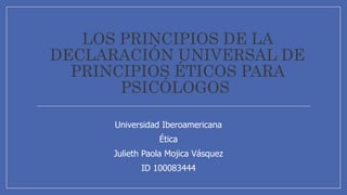 LOS PRINCIPIOS DE LA
DECLARACIÓN UNIVERSAL DE
PRINCIPIOS ÉTICOS PARA
PSICÓLOGOS
Universidad Iberoamericana
Ética
Julieth Paola Mojica Vásquez
ID 100083444
 