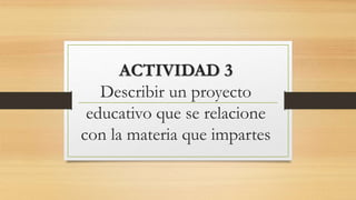 ACTIVIDAD 3
Describir un proyecto
educativo que se relacione
con la materia que impartes
 