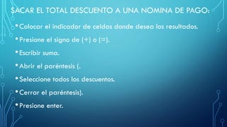 SACAR EL TOTAL DESCUENTO A UNA NOMINA DE PAGO:
•Colocar el indicador de celdas donde desea los resultados.
•Presione el signo de (+) o (=).
•Escribir suma.
•Abrir el paréntesis (.
•Seleccione todos los descuentos.
•Cerrar el paréntesis).
•Presione enter.
 