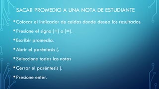 SACAR PROMEDIO A UNA NOTA DE ESTUDIANTE
•Colocar el indicador de celdas donde desea los resultados.
•Presione el signo (+) o (=).
•Escribir promedio.
•Abrir el paréntesis (.
•Seleccione todas las notas
•Cerrar el paréntesis ).
•Presione enter.
 