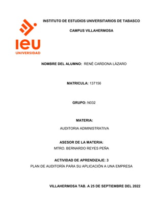 INSTITUTO DE ESTUDIOS UNIVERSITARIOS DE TABASCO
CAMPUS VILLAHERMOSA
NOMBRE DEL ALUMNO: RENÉ CARDONA LÁZARO
MATRICULA: 137156
GRUPO: N032
MATERIA:
AUDITORIA ADMINISTRATIVA
ASESOR DE LA MATERIA:
MTRO. BERNARDO REYES PEÑA
ACTIVIDAD DE APRENDIZAJE: 3
PLAN DE AUDITORÍA PARA SU APLICACIÓN A UNA EMPRESA
VILLAHERMOSA TAB. A 25 DE SEPTIEMBRE DEL 2022
 