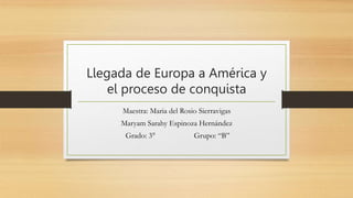 Llegada de Europa a América y
el proceso de conquista
Maestra: Maria del Rosio Sierravigas
Maryam Sarahy Espinoza Hernández
Grado: 3° Grupo: “B”
 