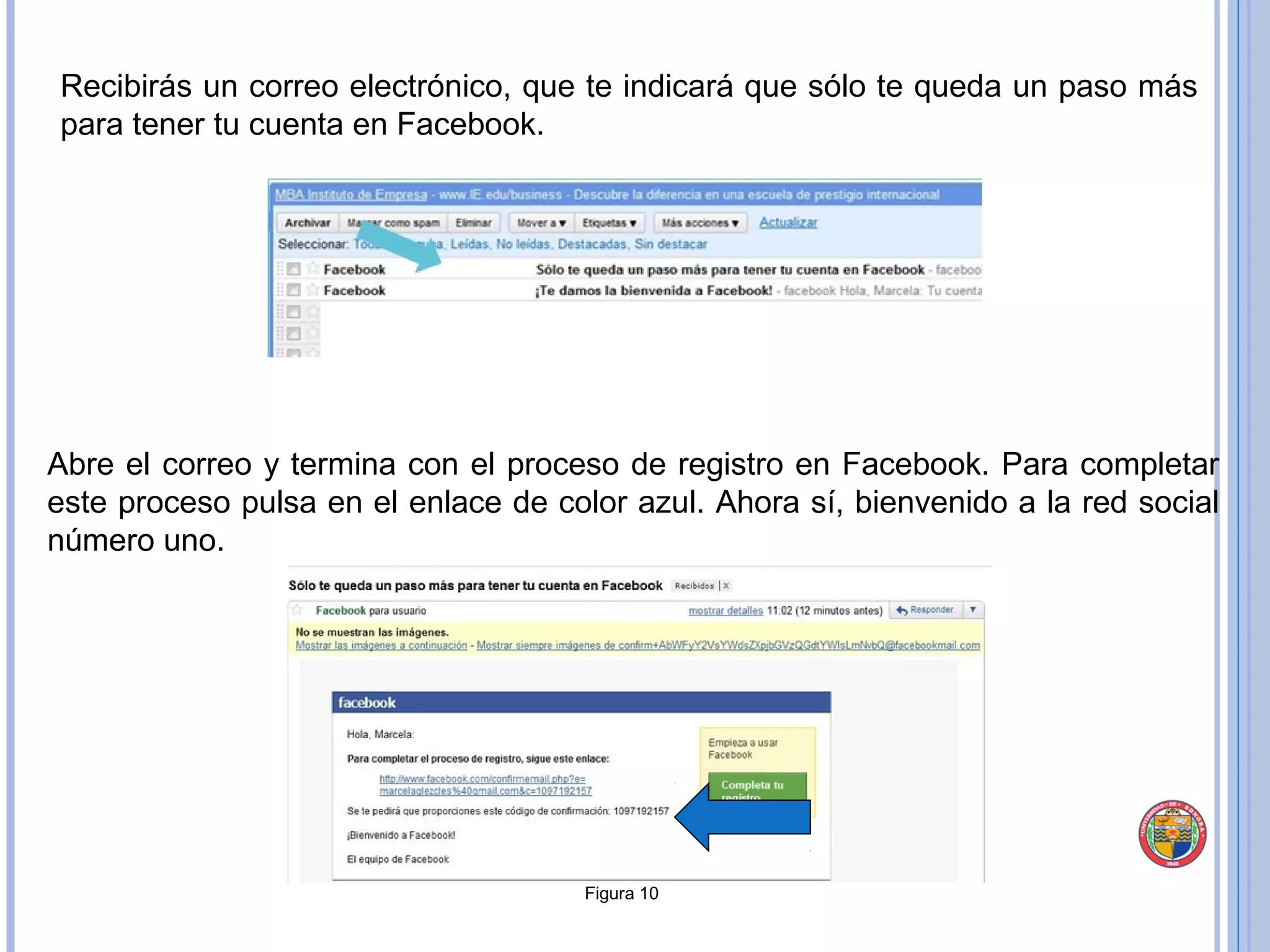 Recibirás un correo electrónico, que te indicará que sólo te queda un paso más para tener tu cuenta en Facebook. Figura 10 Abre el correo y termina con el proceso de registro en Facebook. Para completar este proceso pulsa en el enlace de color azul. Ahora sí, bienvenido a la red social número uno. 