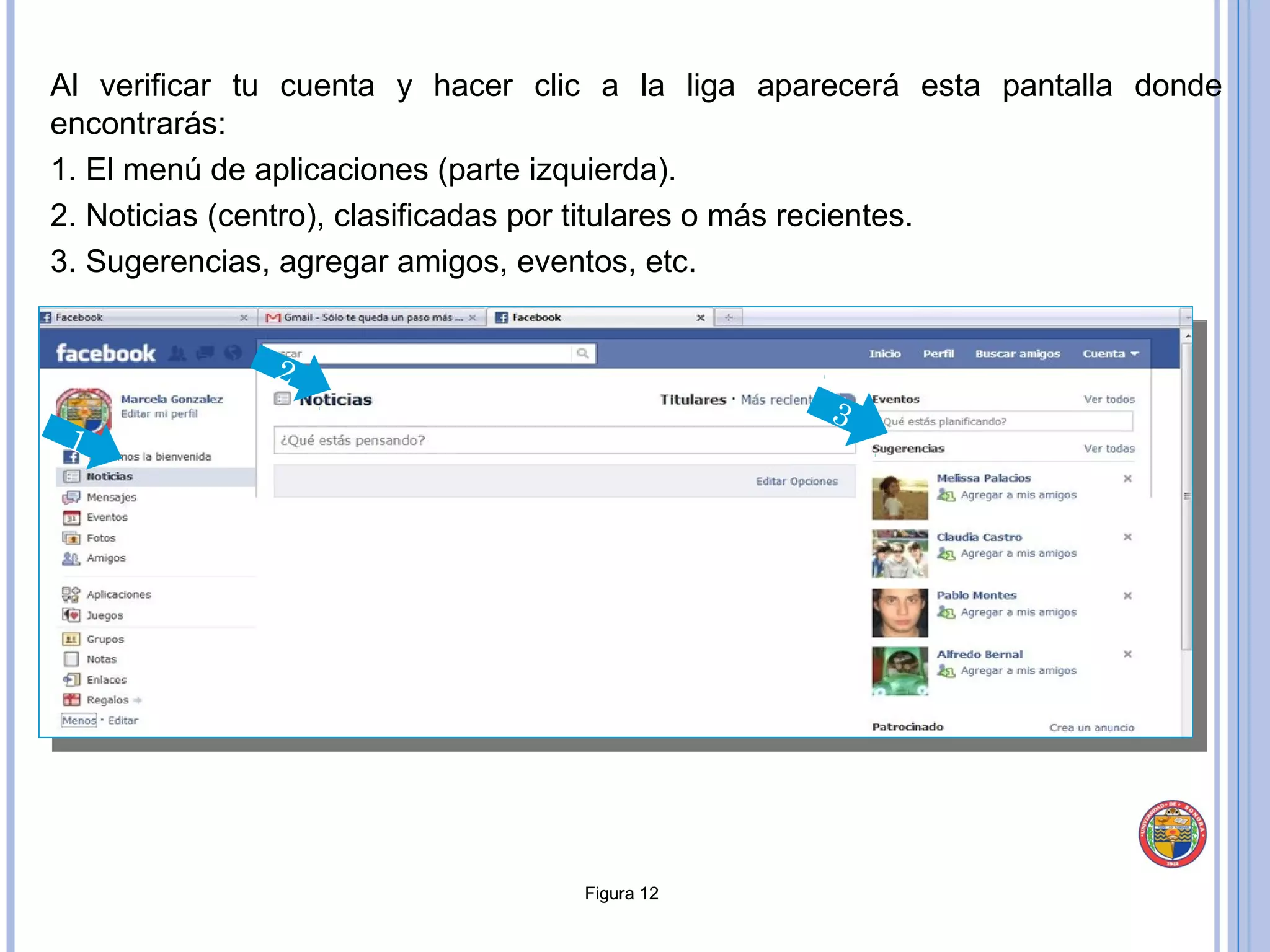 Al verificar tu cuenta y hacer clic a la liga aparecerá esta pantalla donde encontrarás:  1. El menú de aplicaciones (parte izquierda).  2. Noticias (centro), clasificadas por titulares o más recientes. 3. Sugerencias, agregar amigos, eventos, etc. Figura 12 2 3 1 