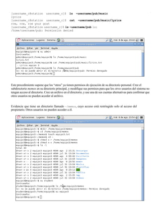 [username_c@station username_c]$ ls ~username/pub/music
lyrics
[username_c@station username_c]$ cat ~username/pub/music/lyrics
row, row, row your goat
[username_c@station username_c]$ ls ~username/pub ls:
/home/username/pub: Permission denied




Este procedimiento supone que los “otros” ya tienen permisos de ejecución de su directorio personal. Cree el
subdirectorio memos en su directorio principal, y modifique sus permisos para que los otros usuarios del sistema no
tengan acceso al directorio. Cree un archivo en el directorio, y use una de sus cuentas alternativas para confirmar que
otros usuarios no pueden acceder al archivo.


Evidencie que tiene un directorio llamado ~/memos, cuyo acceso está restringido solo al acceso del
propietario. Otros usuarios no pueden acceder a él.
 
