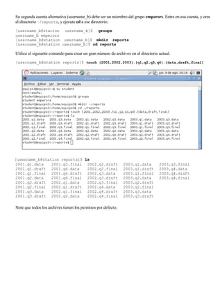 Su segunda cuenta alternativa (username_b) debe ser un miembro del grupo emperors. Entre en esa cuenta, y cree
el directorio ~/reports, y ejecute cd a ese directorio.

[username_b@station username_b]$ groups
username_b emperors
[username_b@station username_b]$ mkdir reports
[username_b@station username_b]$ cd reports

Utilice el siguiente comando para crear un gran número de archivos en el directorio actual.

[username_b@station reports]$ touch {2001,2002,2003}.{q1,q2,q3,q4}.{data,draft,final}




[username_b@station reports]$ ls
2001.q1.data    2001.q3.final 2002.q2.draft                    2003.q1.data         2003.q3.final
2001.q1.draft 2001.q4.data     2002.q2.final                   2003.q1.draft        2003.q4.data
2001.q1.final 2001.q4.draft 2002.q3.data                       2003.q1.final        2003.q4.draft
2001.q2.data    2001.q4.final 2002.q3.draft                    2003.q2.data         2003.q4.final
2001.q2.draft 2002.q1.data     2002.q3.final                   2003.q2.draft
2001.q2.final 2002.q1.draft 2002.q4.data                       2003.q2.final
2001.q3.data    2002.q1.final 2002.q4.draft                    2003.q3.data
2001.q3.draft 2002.q2.data     2002.q4.final                   2003.q3.draft

Note que todos los archives tienen los permisos por defecto;
 