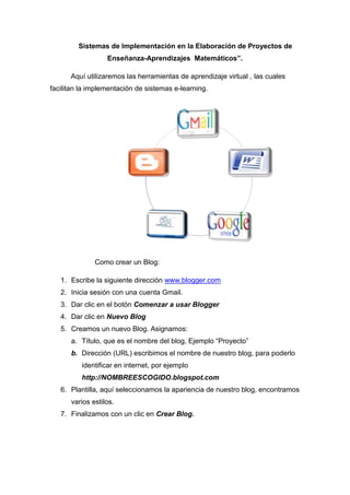 Sistemas de Implementación en la Elaboración de Proyectos de
                  Enseñanza-Aprendizajes Matemáticos”.

      Aquí utilizaremos las herramientas de aprendizaje virtual , las cuales
facilitan la implementación de sistemas e-learning.




              Como crear un Blog:

   1. Escribe la siguiente dirección www.blogger.com
   2. Inicia sesión con una cuenta Gmail.
   3. Dar clic en el botón Comenzar a usar Blogger
   4. Dar clic en Nuevo Blog
   5. Creamos un nuevo Blog. Asignamos:
      a. Título, que es el nombre del blog, Ejemplo “Proyecto”
      b. Dirección (URL) escribimos el nombre de nuestro blog, para poderlo
          identificar en internet, por ejemplo
          http://NOMBREESCOGIDO.blogspot.com
   6. Plantilla, aquí seleccionamos la apariencia de nuestro blog, encontramos
      varios estilos.
   7. Finalizamos con un clic en Crear Blog.
 