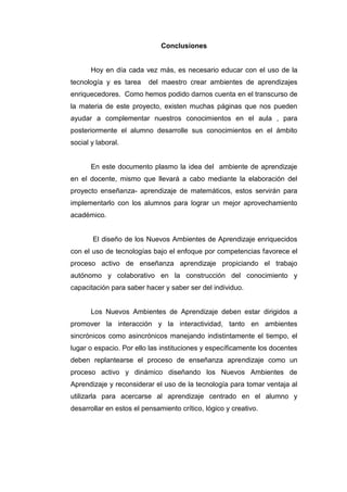 Conclusiones


       Hoy en día cada vez más, es necesario educar con el uso de la
tecnología y es tarea     del maestro crear ambientes de aprendizajes
enriquecedores. Como hemos podido darnos cuenta en el transcurso de
la materia de este proyecto, existen muchas páginas que nos pueden
ayudar a complementar nuestros conocimientos en el aula , para
posteriormente el alumno desarrolle sus conocimientos en el ámbito
social y laboral.


       En este documento plasmo la idea del ambiente de aprendizaje
en el docente, mismo que llevará a cabo mediante la elaboración del
proyecto enseñanza- aprendizaje de matemáticos, estos servirán para
implementarlo con los alumnos para lograr un mejor aprovechamiento
académico.


       El diseño de los Nuevos Ambientes de Aprendizaje enriquecidos
con el uso de tecnologías bajo el enfoque por competencias favorece el
proceso activo de enseñanza aprendizaje propiciando el trabajo
autónomo y colaborativo en la construcción del conocimiento y
capacitación para saber hacer y saber ser del individuo.


       Los Nuevos Ambientes de Aprendizaje deben estar dirigidos a
promover la interacción y la interactividad, tanto en ambientes
sincrónicos como asincrónicos manejando indistintamente el tiempo, el
lugar o espacio. Por ello las instituciones y específicamente los docentes
deben replantearse el proceso de enseñanza aprendizaje como un
proceso activo y dinámico diseñando los Nuevos Ambientes de
Aprendizaje y reconsiderar el uso de la tecnología para tomar ventaja al
utilizarla para acercarse al aprendizaje centrado en el alumno y
desarrollar en estos el pensamiento crítico, lógico y creativo.
 