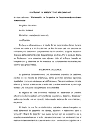 DISEÑO DE UN AMBIENTE DE APRENDIZAJE

Nombre del curso: “Elaboración de Proyectos de Enseñanza-Aprendizajes
Matemáticos”

      Dirigido a: Docentes

      Ámbito: Laboral.

      Modalidad: mixta (semipresencial).

      Justificación:

      En base a observaciones, a través de las experiencias diarias durante
labores escolares y a las inquietudes de los docentes por una preparación
suficiente para desarrollar competencias en sus alumnos, surge la necesidad
de ayuda para crear ambientes de aprendizaje efectivos. Por lo tanto, se diseña
un Diplomado para docentes que ejercen bajo el enfoque basado en
competencias y desarrolle en los maestros las competencias necesarias para
resolver esta problemática.

                              SECUENCIA DIDACTICA

      La podemos considerar como una herramienta propuesta de desarrollo
práctico de un modelo de enseñanza, donde podemos concretar opciones,
finalidades, proyectos, decisiones y justificaciones. Esta propuesta nos permita
orientar y facilitar el desarrollo práctico del proceso enseñanza aprendizaje,
dándole una estructura y adaptándose a una realidad.

      El objetivo de una Secuencia didáctica es desarrollar un proceso
reflexivo donde interactúen activamente los estudiantes, docentes, directivos y
padres de familia, en un contexto determinado, evitando la improvisación y
dispersión.

      El diseño de una Secuencia Didáctica bajo el modelo de Competencias
debe considerar el desarrollo de valores, actitudes y habilidades para la
formación integral del docente y que pueda cumplir con las expectativas de la
enseñanza-aprendizaje en el aula. Las consideraciones que se deben tomar al
diseñar una secuencia didácticas son entre otras: Justificación u objetivos de la
 