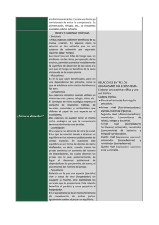 en distintos extractos. Es esta una forma ya
mencionada de evitar la competencia. Su
alimentación, refugio, etc., se encuentra
asociado a dicho extracto.
¿Cómo se alimentan?
REDES Y CADENAS TRÓFICAS
- Simbiosis
Ambas especies obtienen beneficios de su
mutua relación. En algunos casos la
relación es tan estrecha que no son
capaces de sobrevivir por separado:
líquenes (alga+ hongo).
Las micorrizas son hifas de hongo que, en
simbiosis con las raíces, por ejemplo, de las
encinas, permiten aumentar notablemente
la superficie de absorción de las raíces a la
vez que el hongo se beneficia de la savia
elaborada de la propia planta.
- Mutualismo
Es en la que salen beneficiados, pero sin
una dependencia tan estrecha, como la
que se establece entre ciertos herbívoros y
las aves.
- Competencia
Las especies compiten cuando utilizan un
mismo recurso: presas, refugio, nidos, etc.
El concepto de nicho ecológico expresa el
conjunto de relaciones tróficas, de
recursos materiales y ambientales que
definen el papel de una especie en el
ecosistema.
Dos especies no pueden tener el mismo
nicho ecológico ya que la competencia
termina eliminando una de ellas.
- Depredación
Una especie se alimenta de otra (la caza).
Este tipo de relación tiende a alcanzar un
equilibrio en los números poblacionales de
ambas especies. En ocasiones este
equilibrio es en forma de dientes de sierra
desfasados, es decir, cuando crecen las
presas comienza un aumento del número
de depredadores, los cuales diezman las
presas con lo cual, posteriormente, da
lugar al descenso poblacional de
depredadores lo que permite, de nuevo, el
crecimiento del número de presas.
- Parasitismo
Relación en la que una especie (parásito)
vive a costa de otra (hospedador) sin
causarle la muerte, sino explotando los
recursos que le proporciona. Esta relación
beneficia al parásito y causa perjuicios al
hospedador.
En el parasitismo se da el mismo fenómeno
de coevaluación de ambas partes.
Igualmente suelen alcanzar un equilibrio.
RELACIONES ENTRE LOS
ORGANISMOS DEL ECOSISTEMA.
Elaborar una cadena trófica y una
red trófica.
Cadena trófica:
• Planta-saltamontes-Rana-águila
pescadora.
•Primer nivel (foto-sintetizadores):
plantas, materias orgánicas.
Segundo nivel (descomponedores):
nematodos (consumidores de
raíces), hongos y bacterias.
Tercer nivel (depredadores
herbívoros): artrópodos, nematodos
(consumidores de bacterias y
hongos) y protozoarios.
Cuarto nivel (depredadores superiores):
artrópodos (depredadores) y
nematodos (depredadores).
Quinto nivel (depredadores superiores):
aves y animales.
 