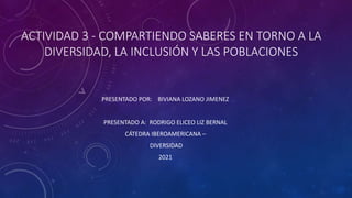 ACTIVIDAD 3 - COMPARTIENDO SABERES EN TORNO A LA
DIVERSIDAD, LA INCLUSIÓN Y LAS POBLACIONES
PRESENTADO POR: BIVIANA LOZANO JIMENEZ
PRESENTADO A: RODRIGO ELICEO LIZ BERNAL
CÁTEDRA IBEROAMERICANA –
DIVERSIDAD
2021
 