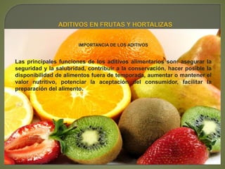 IMPORTANCIA DE LOS ADITIVOS
Las principales funciones de los aditivos alimentarios son: asegurar la
seguridad y la salubridad, contribuir a la conservación, hacer posible la
disponibilidad de alimentos fuera de temporada, aumentar o mantener el
valor nutritivo, potenciar la aceptación del consumidor, facilitar la
preparación del alimento.
 