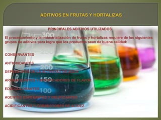 PRINCIPALES ADITIVOS UTILIZADOS
El procesamiento y la industrialización de frutas y hortalizas requiere de los siguientes
grupos de aditivos para logra que los productos sean de buena calidad:
CONSERVANTES
ANTIOXIDANTES
DEPRESORES DE LA ACTIVIDAD DE AGUA
AROMATIZANTES Y MODIFICADORES DE FLAVOR
EDULCOLORANTES
AGENTES ESPESANTES Y GELIFICANTES
ACIDIFICANTES Y CORRECTORES DE ACIDEZ
 