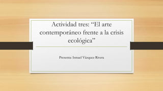 Actividad tres: “El arte
contemporáneo frente a la crisis
ecológica”
Presenta: Ismael Vázquez Rivera
 