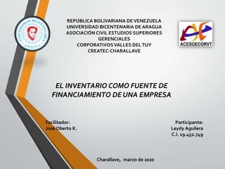 REPÚBLICA BOLIVARIANA DEVENEZUELA
UNIVERSIDAD BICENTENARIA DE ARAGUA
ASOCIACIÓN CIVIL ESTUDIOS SUPERIORES
GERENCIALES
CORPORATIVOSVALLES DELTUY
CREATEC-CHARALLAVE
EL INVENTARIO COMO FUENTE DE
FINANCIAMIENTO DE UNA EMPRESA
Participante:
Leydy Aguilera
C.I. 19.452.749
Facilitador:
José Oberto K..
Charallave, marzo de 2020
 