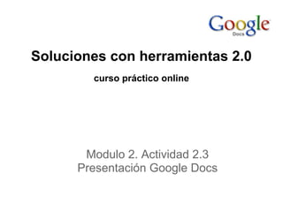 Soluciones con herramientas 2.0
curso práctico online
Modulo 2. Actividad 2.3
Presentación Google Docs
 