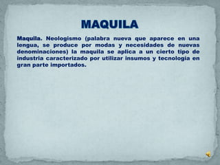 Maquila. Neologismo (palabra nueva que aparece en una
lengua, se produce por modas y necesidades de nuevas
denominaciones) la maquila se aplica a un cierto tipo de
industria caracterizado por utilizar insumos y tecnología en
gran parte importados.
 
