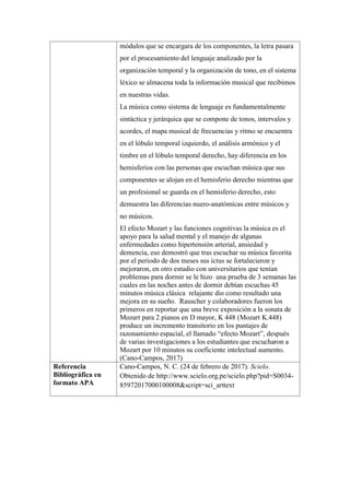 módulos que se encargara de los componentes, la letra pasara
por el procesamiento del lenguaje analizado por la
organización temporal y la organización de tono, en el sistema
léxico se almacena toda la información musical que recibimos
en nuestras vidas.
La música como sistema de lenguaje es fundamentalmente
sintáctica y jerárquica que se compone de tonos, intervalos y
acordes, el mapa musical de frecuencias y ritmo se encuentra
en el lóbulo temporal izquierdo, el análisis armónico y el
timbre en el lóbulo temporal derecho, hay diferencia en los
hemisferios con las personas que escuchan música que sus
componentes se alojan en el hemisferio derecho mientras que
un profesional se guarda en el hemisferio derecho, esto
demuestra las diferencias nuero-anatómicas entre músicos y
no músicos.
El efecto Mozart y las funciones cognitivas la música es el
apoyo para la salud mental y el manejo de algunas
enfermedades como hipertensión arterial, ansiedad y
demencia, eso demostró que tras escuchar su música favorita
por el periodo de dos meses sus ictus se fortalecieron y
mejoraron, en otro estudio con universitarios que tenían
problemas para dormir se le hizo una prueba de 3 semanas las
cuales en las noches antes de dormir debían escuchas 45
minutos música clásica relajante dio como resultado una
mejora en su sueño. Rauscher y colaboradores fueron los
primeros en reportar que una breve exposición a la sonata de
Mozart para 2 pianos en D mayor, K 448 (Mozart K.448)
produce un incremento transitorio en los puntajes de
razonamiento espacial, el llamado “efecto Mozart”, después
de varias investigaciones a los estudiantes que escucharon a
Mozart por 10 minutos su coeficiente intelectual aumento.
(Cano-Campos, 2017)
Referencia
Bibliográfica en
formato APA
Cano-Campos, N. C. (24 de febrero de 2017). Scielo.
Obtenido de http://www.scielo.org.pe/scielo.php?pid=S0034-
85972017000100008&script=sci_arttext
 