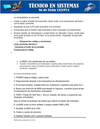 Elaborado porIng. Jesús A.Silva
La computadora no enciende.
 Vuelve a pulsar el botón de encendido. Quizá antes no lo presionaras del todo o
con la fuerza suficiente.
 Asegúrate de que el PC está conectado a la corriente.
 Comprueba que el monitor esté encendido y bien conectado a la electricidad.
 Muchas fuentes de alimentación o poder tienen un interruptor propio. Suele estar
en la parte de atrás en los PC fijos, en la propia fuente. Asegúrate de que está
encendido.
 Chequea los cables y conexiones
¿Hay corriente eléctrica?
: Aumenta el brillo de la pantalla
Comprueba el voltaje

 La BIOS y los significados de sus pitidos.
 Cuando encendemos el ordenador, nuestra placa base hace una especie
de escaneo a todo el sistema para comprobar si todo está en regla y
continuar cargando.
Lo iremosmarcandopor pasos:
1. POWER, llega el voltaje a placa base
2. Seguidamente alimenta a los dispositivos de almacenamiento
3. El microprocesador, resetea todos los contadores y registros para partir de 0.
4. Busca una dirección de BIOS para testear la máquina, y también busca el test
(Comprobación de dispositivos conectados)
5. POST ( Power On Self Test ) : Son un conjunto de rutinas y programas que
chequean el hardware.
Aquí es donde se producen los pitidos que indican el estado del ordenador
6. La BIOS envía al micro señales y asigna canales DMA y IRQ
7. Inicializa la BIOS de la VGA
8. Testeo y cuenta de memoria
9. Habilita Teclado Led”s y genera entradas
 