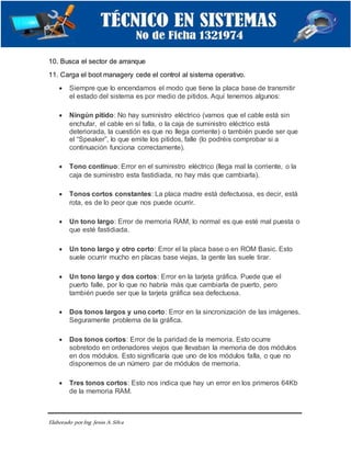 Elaborado porIng. Jesús A.Silva
10. Busca el sector de arranque
11. Carga el boot managery cede el control al sistema operativo.
 Siempre que lo encendamos el modo que tiene la placa base de transmitir
el estado del sistema es por medio de pitidos. Aquí tenemos algunos:
 Ningún pitido: No hay suministro eléctrico (vamos que el cable está sin
enchufar, el cable en sí falla, o la caja de suministro eléctrico está
deteriorada, la cuestión es que no llega corriente) o también puede ser que
el “Speaker”, lo que emite los pitidos, falle (lo podréis comprobar si a
continuación funciona correctamente).
 Tono continuo: Error en el suministro eléctrico (llega mal la corriente, o la
caja de suministro esta fastidiada, no hay más que cambiarla).
 Tonos cortos constantes: La placa madre está defectuosa, es decir, está
rota, es de lo peor que nos puede ocurrir.
 Un tono largo: Error de memoria RAM, lo normal es que esté mal puesta o
que esté fastidiada.
 Un tono largo y otro corto: Error el la placa base o en ROM Basic. Esto
suele ocurrir mucho en placas base viejas, la gente las suele tirar.
 Un tono largo y dos cortos: Error en la tarjeta gráfica. Puede que el
puerto falle, por lo que no habría más que cambiarla de puerto, pero
también puede ser que la tarjeta gráfica sea defectuosa.
 Dos tonos largos y uno corto: Error en la sincronización de las imágenes.
Seguramente problema de la gráfica.
 Dos tonos cortos: Error de la paridad de la memoria. Esto ocurre
sobretodo en ordenadores viejos que llevaban la memoria de dos módulos
en dos módulos. Esto significaría que uno de los módulos falla, o que no
disponemos de un número par de módulos de memoria.
 Tres tonos cortos: Esto nos indica que hay un error en los primeros 64Kb
de la memoria RAM.
 