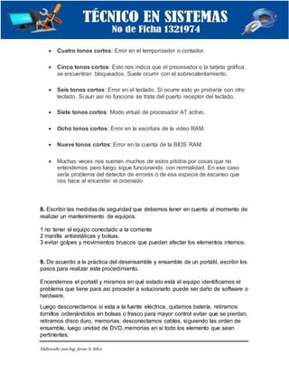 Elaborado porIng. Jesús A.Silva
 Cuatro tonos cortos: Error en el temporizador o contador.
 Cinco tonos cortos: Esto nos indica que el procesador o la tarjeta gráfica
se encuentran bloqueados. Suele ocurrir con el sobrecalentamiento.
 Seis tonos cortos: Error en el teclado. Si ocurre esto yo probaría con otro
teclado. Si aun así no funciona se trata del puerto receptor del teclado.
 Siete tonos cortos: Modo virtual de procesador AT activo.
 Ocho tonos cortos: Error en la escritura de la video RAM.
 Nueve tonos cortos: Error en la cuenta de la BIOS RAM.
 Muchas veces nos suenan muchos de estos pitidos por cosas que no
entendemos pero luego sigue funcionando con normalidad. En ese caso
sería problema del detector de errores o de esa especie de escaneo que
nos hace al encender el ordenado
8. Escribir las medidas de seguridad que debemos tener en cuenta al momento de
realizar un mantenimiento de equipos.
1 no tener el equipo conectado a la corriente
2 manilla antiestáticas y bolsas.
3 evitar golpes y movimientos bruscos que puedan afectar los elementos internos.
9. De acuerdo a la práctica del desensamble y ensamble de un portátil, escribir los
pasos para realizar este procedimiento.
Encendemos el portatil y miramos en qué estado está el equipo identificamos el
problema que tiene para así proceder a solucionarlo puede ser daño de software o
hardware.
Luego desconectamos si esta a la fuente eléctrica, quitamos batería, retiramos
tornillos ordenándolos en bolsas o frasco para mayor control evitar que se pierdan,
retiramos disco duro, memorias, desconectamos cables, siguiendo las orden de
ensamble, luego unidad de DVD, memorias en si todo los elemento que sean
pertinentes.
 