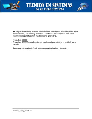 Elaborado porIng. Jesús A.Silva
10. Según el criterio de ustedes como técnicos de sistemas escribir el costo de un
mantenimiento, preventivo y correctivo. Establecer los tiempos de frecuencia
recomendada para hacer un mantenimiento preventivo.
Preventivo 60000
Correctivo 100000 mas el costos de los dispositivos dañados y cambiados con
garantía
Tiempo de frecuencia de 3 a 6 meses dependiendo el uso del equipo
 