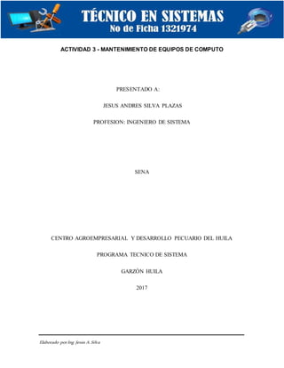 Elaborado porIng. Jesús A.Silva
ACTIVIDAD 3 - MANTENIMIENTO DE EQUIPOS DE COMPUTO
PRESENTADO A:
JESUS ANDRES SILVA PLAZAS
PROFESION: INGENIERO DE SISTEMA
SENA
CENTRO AGROEMPRESARIAL Y DESARROLLO PECUARIO DEL HUILA
PROGRAMA TECNICO DE SISTEMA
GARZÓN HUILA
2017
 