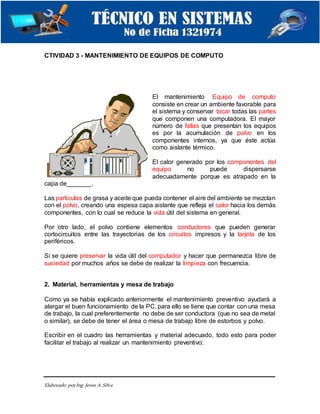 Elaborado porIng. Jesús A.Silva
CTIVIDAD 3 - MANTENIMIENTO DE EQUIPOS DE COMPUTO
El mantenimiento Equipo de computo
consiste en crear un ambiente favorable para
el sistema y conservar tocar todas las partes
que componen una computadora. El mayor
número de fallas que presentan los equipos
es por la acumulación de polvo en los
componentes internos, ya que éste actúa
como aislante térmico.
El calor generado por los componentes del
equipo no puede dispersarse
adecuadamente porque es atrapado en la
capa de_______.
Las particulas de grasa y aceite que pueda contener el aire del ambiente se mezclan
con el polvo, creando una espesa capa aislante que refleja el calor hacia los demás
componentes, con lo cual se reduce la vida útil del sistema en general.
Por otro lado, el polvo contiene elementos conductores que pueden generar
cortocircuitos entre las trayectorias de los circuitos impresos y la tarjeta de los
periféricos.
Si se quiere preservar la vida útil del computador y hacer que permanezca libre de
suciedad por muchos años se debe de realizar la limpieza con frecuencia.
2. Material, herramientas y mesa de trabajo
Como ya se había explicado anteriormente el mantenimiento preventivo ayudará a
alargar el buen funcionamiento de la PC, para ello se tiene que contar con una mesa
de trabajo, la cual preferentemente no debe de ser conductora (que no sea de metal
o similar), se debe de tener el área o mesa de trabajo libre de estorbos y polvo.
Escribir en el cuadro las herramientas y material adecuado, todo esto para poder
facilitar el trabajo al realizar un mantenimiento preventivo:
 