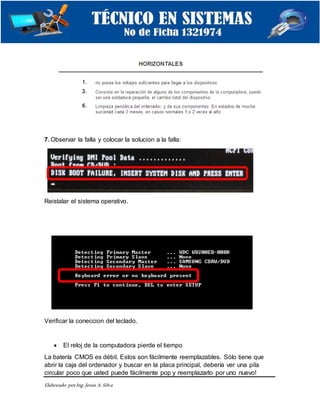 Elaborado porIng. Jesús A.Silva
7. Observar la falla y colocar la solucion a la falla:
Reistalar el sistema operativo.
Verificar la coneccion del teclado.
 El reloj de la computadora pierde el tiempo
La batería CMOS es débil. Estos son fácilmente reemplazables. Sólo tiene que
abrir la caja del ordenador y buscar en la placa principal, debería ver una pila
circular poco que usted puede fácilmente pop y reemplazarlo por uno nuevo!
 