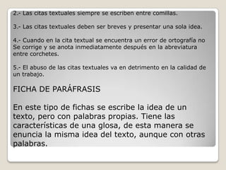 2.- Las citas textuales siempre se escriben entre comillas.

3.- Las citas textuales deben ser breves y presentar una sola idea.

4.- Cuando en la cita textual se encuentra un error de ortografía no
Se corrige y se anota inmediatamente después en la abreviatura
entre corchetes.

5.- El abuso de las citas textuales va en detrimento en la calidad de
un trabajo.

FICHA DE PARÁFRASIS

En este tipo de fichas se escribe la idea de un
texto, pero con palabras propias. Tiene las
características de una glosa, de esta manera se
enuncia la misma idea del texto, aunque con otras
palabras.
 