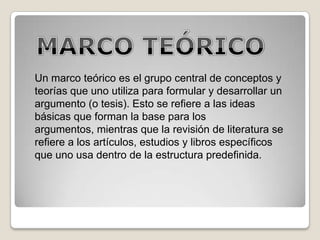 Un marco teórico es el grupo central de conceptos y
teorías que uno utiliza para formular y desarrollar un
argumento (o tesis). Esto se refiere a las ideas
básicas que forman la base para los
argumentos, mientras que la revisión de literatura se
refiere a los artículos, estudios y libros específicos
que uno usa dentro de la estructura predefinida.
 