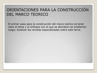 ORIENTACIONES PARA LA CONSTRUCCIÓN
DEL MARCO TEORICO

El primer paso para la construcción del marco teórico es tener
claro el tema y el enfoque con el que se abordara (el problema)
luego; localizar las revistas especializadas sobre este tema.
 