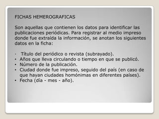 FICHAS HEMEROGRAFICAS

Son aquellas que contienen los datos para identificar las
publicaciones periódicas. Para registrar al medio impreso
donde fue extraída la información, se anotan los siguientes
datos en la ficha:

∙ Título del periódico o revista (subrayado).
• Años que lleva circulando o tiempo en que se publicó.
• Número de la publicación.
• Ciudad donde fue impreso, seguido del país (en caso de
  que hayan ciudades homónimas en diferentes países).
• Fecha (día - mes - año).
 