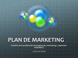 PLAN DE MARKETING
 Gestión de la producción de programas, marketing y captación.
                           Actividad 3
                        José Luis Moya
 