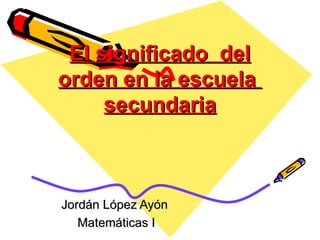 El significado del
orden en la escuela
     secundaria



Jordán López Ayón
   Matemáticas I
 
