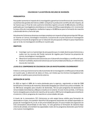 COLCIENCIAS Y LA GESTIÓN DEL RECURSO DE INVERSIÓN
PROBLEMÁTICA
Para poderaumentarel impactode la investigaciónygarantizarlatransferencia de conocimiento,
se planteandosgrandesderroterosa2018: (i) Duplicarla produccióncientíficade alto impacto,de
tal manera que al final de este cuatrienio Colombia registre cerca de 13.400 artículos científicos
publicadosporinvestigadorescolombianosenrevistascientíficasespecializadase (ii) incrementar
la masa crítica de investigadores,medianteel apoyo a 10.000 becas para la formación de maestría
y doctorado dentro y fuera del país.
Actualmente Colcienciasatraviesaunaetapacomplejaconrespectoal bajoporcentaje del PIB que
se invierte en ciencia, tecnología e innovación, la ausencia de un plan nacional en investigación
científicayel recorte de programas por la reducción de presupuesto reflejan la poca importancia
que se le da a la investigación científica en nuestro país.
OBJETIVOS
 Investigar cual es el porcentaje de presupuesto que el estado destina para Colciencias y
cuáles son los recursos del fondo nacional de regalías para financiar los proyectos de
ciencia, tecnología en investigación.
 Observarel compromisode Colcienciascon el desarrollo tecnológico y científico del país.
 Analizarlacalidady alcance de Colcienciasconlacomunidadcolombiana,en referencia al
recurso de inversión.
¿CUÁL ES EL COMPROMISO DE COLCIENCIAS CON LOS INVESTIGADORES COLOMBIANOS?
Si bienesciertoque Colcienciashasidoel promotorde lainvestigacióncientíficaparael desarrollo
en nuestro país, la obtención de datos en línea, con relatos que los mismos investigadores han
generado en público para conocimiento externo.
OBTENCIÓN DE DATOS
En 2015 se logró el 100% de la meta planteada para la vigencia, registrando un total de 2500
beneficiariosentrebecasde maestríay doctoradootorgadaspor Colcienciasyotras entidades. De
las 983 becas otorgadas para estudios de doctorado, 725 son para programas de doctorado en
UniversidadesColombianasy258 para estudiosenel exterior.Eneste mismosentido, 1.517 becas
fueronotorgadaspara estudiosde maestría,de lascuales1.403 fueronotorgadaspara estudiosen
el exterior y 114 en programas de maestría en universidades del país.
A través de la convocatoria 727, Colciencias no solo asignó becas crédito para formación de
doctoradoen el país,sino también identificó 101 programas doctorales de calidad soportados en
gruposde investigaciónA1,A o B, en18 universidadesdel país.El nuevomodelo de asignación de
esta convocatoria desarrollada en dos fases, no solo garantiza la formación de doctores bajo
criteriosde calidad,sinotambiénlascapacidades reales de los programas doctorales para formar
a los nuevos investigadores.
 