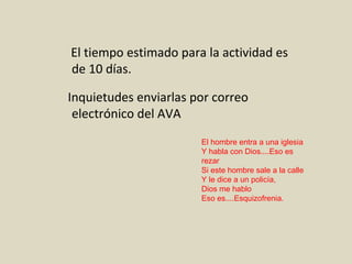 El tiempo estimado para la actividad es de 10 días.  Inquietudes enviarlas por correo electrónico del AVA El hombre entra a una iglesia Y habla con Dios....Eso es rezar Si este hombre sale a la calle Y le dice a un policía, Dios me hablo Eso es....Esquizofrenia. 