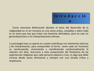 Como menciona Malinosvski abordar el tema del desarrollo de la religiosidad en el ser humano es una tarea ardua, compleja y sobre todo es un tema que hay que tratar con bastante delicadeza, para no caer en generalizaciones ni en interpretaciones etéreas.    La psicología hace su aporte en cuanto contribuye con elementos teóricos y de interpretación, para comprender la forma  como cada ser humanos va construyendo, vivenciando y manifestando conductualmente la relación con Dios. Acercarse a esta comprensión del fenómeno de las experiencias religiosas que cada persona expresa y cree, es algo que debe mirarse desde varias dimisiones y siempre con una mirada crítica y respetuosa . Introducción 