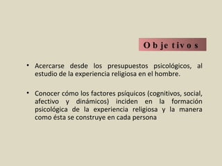 Objetivos Acercarse desde los presupuestos psicológicos, al estudio de la experiencia religiosa en el hombre. Conocer cómo los factores psíquicos (cognitivos, social, afectivo y dinámicos) inciden en la formación psicológica de la experiencia religiosa y la manera como ésta se construye en cada persona 
