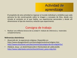 Actividad  de  aprendizaje  El propósito de esta actividad es ingresar al mundo individual y simbólico que cada persona ha ido construyendo sobre la imagen y concepto de Dios, desde una mirada al contexto en el que habita, sus experiencias personales y desde allí dimensionar el tipo de vivencia y relación que experimenta.  Consigna de trabajo Realizar una reflexiva lectura de la unidad 4  módulo de referencia y  materiales complementarios.  Referencias electrónicas Desarrollo de  la experiencia religiosa.  Disponible en: http://www.eljuegoinfantil.com/psicologia/evolutiva/religion.htm  http://www.enciclonet.com/documento/psicologia+de+la+religi%F3n/ FRANCA, Omar. LA INVESTIGACUON E PSICOLOGIA DE LARELIGIÓN .  http://www.robertexto.com/archivo14/invest_psico-relig.htm 