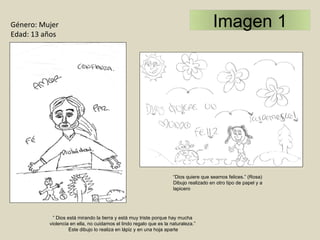 “ Dios quiere que seamos felices.” (Rosa) Dibujo realizado en otro tipo de papel y a  lapicero ”  Dios está mirando la tierra y está muy triste porque hay mucha violencia en ella, no cuidamos el lindo regalo que es la naturaleza.” Este dibujo lo realiza en lápiz y en una hoja aparte Género: Mujer Edad: 13 años  Imagen 1 