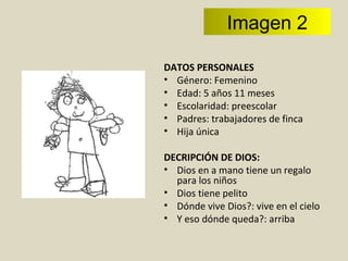 DATOS PERSONALES Género: Femenino Edad: 5 años 11 meses Escolaridad: preescolar Padres: trabajadores de finca Hija única  DECRIPCIÓN DE DIOS: Dios en a mano tiene un regalo para los niños Dios tiene pelito Dónde vive Dios?: vive en el cielo Y eso dónde queda?: arriba  Imagen 2 