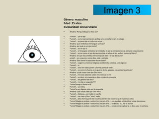 Género: masculino Edad: 25 años Escolaridad: Universitario    Ariadna: Porqué dibujar a Dios así?   *unicef...: ya te dije *unicef...: es la representacion grafica q me enseñaron en el colegio *unicef...: es parte de mi cultura o no se.... Ariadna: que simboliza el triangulo y el ojo? Ariadna: por qué es un ojo cierto? *unicef...: es un ojo si *unicef...: el triangulo simboliza la trinidad y el ojo la omnipotencia q siempre esta presente *unicef...: es asi como el ojo de sauron el de el señor de los anillos, conoce el libro? Ariadna: en que hay similitu entre el ojo de Dios y el ojo de sauron unicef...: en q sauron, como dios, está y ve todo Ariadna: Dios tiene la capacidad de ver todo? *unicef...: según la creencia religiosa occidental y catolica...em algo asi *unicef...: si *unicef...: esta ent odas partes y forma parte de todo *unicef...: es como la fuerza en la guerra de las galaxias, recuerdas la pelicula? Ariadna: y què cosas cree que Dios mira *unicef...: me esta ablando sobre mi creencia en mi *unicef...: es decir mi creencia en dios o sobre la creencia  *unicef...: en general de dios? *unicef...: me da un segundo??? *unicef tengo q llamar x tlf *unicef...: ya estoy *unicef a ver digame otra vez la pregunta Ariadna: Qué cosas cree que Dios mira *unicef...: Adriana...con todo mi cariño *unicef...: no creo q Dios "mire" nada *unicef...: Dios forma parte de nosotros dentro de nosotros y de nuestros actos *unicef Magia es probar a volcar lo q hay en el fo...: nos ayuda x asi decirlo a tomar decisiones *unicef Magia es probar a volcar lo q hay en el fo...: en base a su...no se accion *unicef Magia es probar a volcar lo q hay en el fo...: no se como explicar q es dios para mi adriana Imagen 3 
