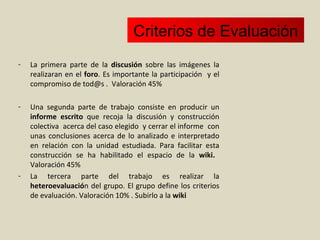 Criterios de Evaluación La primera parte de la  discusión  sobre las imágenes la realizaran en el  foro . Es importante la participación  y el compromiso de tod@s .  Valoración 45% Una segunda parte de trabajo consiste en producir un  informe escrito  que recoja la discusión y construcción colectiva  acerca del caso elegido  y cerrar el informe  con unas conclusiones acerca de lo analizado e interpretado en relación con la unidad estudiada. Para facilitar esta construcción se ha habilitado el espacio de la  wiki.   Valoración 45% La tercera parte del trabajo es realizar la  heteroevaluació n del grupo. El grupo define los criterios de evaluación. Valoración 10% . Subirlo a la  wiki 