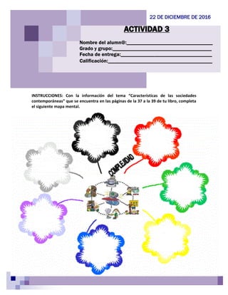 INSTRUCCIONES: Con la información del tema “Características de las sociedades
contemporáneas” que se encuentra en las páginas de la 37 a la 39 de tu libro, completa
el siguiente mapa mental.
ACTIVIDAD 3
22 DE DICIEMBRE DE 2016
Nombre del alumn@:_________________________________
Grado y grupo:______________________________________
Fecha de entrega:___________________________________
Calificación:________________________________________