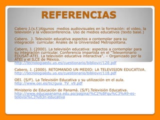 REFERENCIAS
Cabero J.(s.f.)Algunos medios audiovisuales en la formación: el video, la
televisión y la videoconferencia. Uso de medios educativos (texto base.)
Cabero. J. Televisión educativa aspectos a contemplar para su
integración curricular. Anales de la Universidad Metropolitana.
Cabero, J. (2000). La televisión educativa: aspectos a contemplar para
su integración curricular. Conferencia impartida en el "Teleseminario
EDUSAT-ATEI. La televisión educativa interactiva". – Organizado por la
ATEI y el ILCE de México.
http://tecnologiaedu.us.es/cuestionario/bibliovir/120.pdf
Cabero, J. (2000). RETOMANDO UN MEDIO: LA TELEVISION EDUCATIVA.
http://tecnologiaedu.us.es/cuestionario/bibliovir/118.pdf
OEI. (S/F). La Televisión Educativa y su utilización en el aula.
http://www.oei.es/tic/guia_TV_v9.pdf
Ministerio de Educación de Panamá. (S/F).Televisión Educativa.
http://www.educapanama.edu.pa/pagina/%C2%BFqu%C3%A9-es-
televisi%C3%B3n-educativa
 
