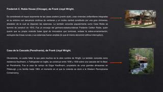 Frederick C. Robie House (Chicago), de Frank Lloyd Wright.
Es considerado el mayor exponente de las casas pradera (prairie style), unas viviendas unifamiliares integradas
en su entorno con secuencia continua de ventanas y un núcleo central constituido por una gran chimenea,
alrededor de la cual se disponen las estancias. La también conocida popularmente como Casa Robie se
terminó de construir en 1910. Fue un encargo del germano-estadounidense Frederick Carlton Robie, quien
quería que su propia vivienda fuese igual de innovadora que luminosa, evitase la sobre-ornamentación,
excluyera las líneas curvas y sus estancias fueran amplias (lo que él mismo denominó without interruption).
Casa de la Cascada (Pensilvania), de Frank Lloyd Wright.
Obviamente, no podía faltar la que para muchos es la obra cumbre de Wright. La también conocida como
residencia Kaufmann, o Fallingwater en inglés, se construyó entre 1936 y 1939 sobre una cascada del río Bear,
en Pensilvania. Fue la casa de campo de Edgar Kauffmann, propietario de unos grandes almacenes en
Pittsburgh, y su familia hasta 1963, el momento en el que la vivienda se donó a la Western Pennsylvania
Conservancy.
 
